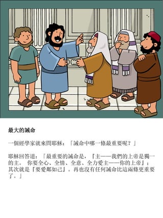 最大的誡命
一個經學家就來問耶穌：「誡命中哪一條最重要呢？」
耶穌回答道：「最重要的誡命是，『主——我們的上帝是獨一
的主。 你要全心、全情、全意、全力愛主——你的上帝』；
其次就是『要愛鄰如己』。再也沒有任何誡命比這兩條更重要
了。」
 