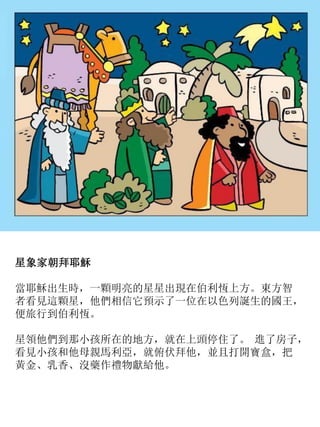 星象家朝拜耶穌
當耶穌出生時，一顆明亮的星星出現在伯利恆上方。東方智
者看見這顆星，他們相信它預示了一位在以色列誕生的國王，
便旅行到伯利恆。
星領他們到那小孩所在的地方，就在上頭停住了。 進了房子，
看見小孩和他母親馬利亞，就俯伏拜他，並且打開寶盒，把
黃金、乳香、沒藥作禮物獻給他。
 