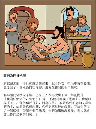 耶穌為門徒洗腳
逾越節之前，耶穌就離席站起來，脫了外衣，把毛巾束在腰間，
然後倒了一盆水為門徒洗腳，用束在腰間的毛巾擦乾。
耶穌給門徒洗完了腳，便穿上外衣再次坐下來，然後問道：
「我為你們做的，你們明白嗎？ 你們稱呼我『老師』，也稱呼
我『主』，你們稱呼得對，因為我是。 我是你們的老師又是你
們的主，尚且給你們洗腳，你們更應當彼此洗腳。我給你們立
了一個榜樣，好讓你們效法我。你們如果彼此相愛，世人就會
認出你們是我的門徒。」
 