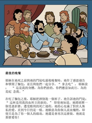 最後的晚餐
耶穌在祂死之前與祂的門徒吃最後晚餐時，祂作了感恩禱告
和擘開了麵包，並且與他們一起分享。“ 拿去吃” ， 耶穌說
： “ 這是我的身體，為你們捨的。你們應當如此行，為的
是紀 念我。”
在吃了麵包之後，耶穌把酒倒進一個杯子。祂告訴祂的門徒：
“ 這杯是用我的血所立的新約。” 即使祂知道，祂將經歷一
個受盡折磨、遭受酷刑的死亡過程，祂的心充滿了對世人無
私的愛，直到今日仍是一樣。祂願意為你個人流血犧牲，即
使只是為了你一個人的緣故，祂還是會再次這麼做。祂就是
那麼愛你！
 