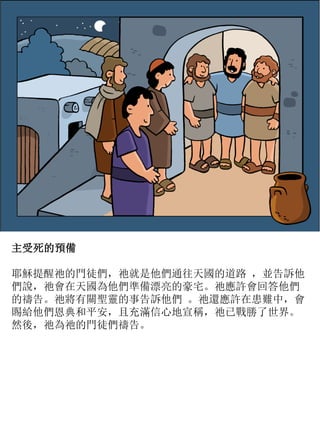 主受死的預備
耶穌提醒祂的門徒們，祂就是他們通往天國的道路 ，並告訴他
們說，祂會在天國為他們準備漂亮的豪宅。祂應許會回答他們
的禱告。祂將有關聖靈的事告訴他們 。祂還應許在患難中，會
賜給他們恩典和平安，且充滿信心地宣稱，祂已戰勝了世界。
然後，祂為祂的門徒們禱告。
 