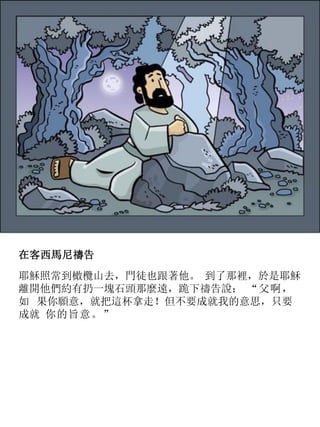 在客西馬尼禱告
耶穌照常到橄欖山去，門徒也跟著他。 到了那裡，於是耶穌
離開他們約有扔一塊石頭那麼遠，跪下禱告說： “父啊，
如 果你願意，就把這杯拿走！但不要成就我的意思，只要
成就 你的旨意。”
 
