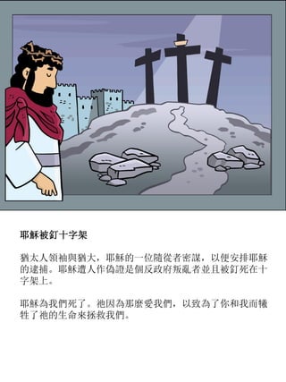 耶穌被釘十字架
猶太人領袖與猶大，耶穌的一位隨從者密謀，以便安排耶穌
的逮捕。耶穌遭人作偽證是個反政府叛亂者並且被釘死在十
字架上。
耶穌為我們死了。祂因為那麼愛我們，以致為了你和我而犧
牲了祂的生命來拯救我們。
 