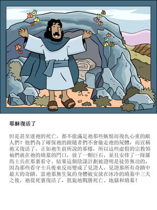 耶穌復活了
但是甚至連祂的死亡，都不能滿足祂那些嫉恨而復仇心重的敵
人們！他們為了確保祂的跟隨者們不會偷走祂的屍體，而宣稱
祂又復活了，正如祂生前所說的那樣，所以這些虛假的宗教領
袖們就在祂的墳墓的門口，放了一顆巨石，並且安排了一隊羅
馬士兵在那裏看守。結果這個陰謀計劃被證明是徒勞無功的，
因為那些看守士兵後來反而變成了見證人，見證那所有奇蹟中
最大的奇蹟。當祂那無生氣的身體被安放在冰冷的墳墓中三天
之後，祂從死裏復活了，凱旋地戰勝死亡、地獄和墳墓！
 