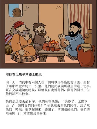 耶穌在以馬午斯路上顯現
同一天，門徒中有兩個人往一個叫以馬午斯的村子去，那村
子距耶路撒冷約十一公里；他們彼此談論所發生的這一切事。
正在交談議論的時候，耶穌親自走近他們，與他們同行，但
他們認不出他來。
他們走近要去的村子，他們強留他說：“天晚了，太陽下
山 了，請與我們同住吧！”他就進去與他們同住。到了吃
飯的 時候，他拿起餅來，感謝了，擘開遞給他們，他們的
眼睛開 了，才認出是耶穌來。
 