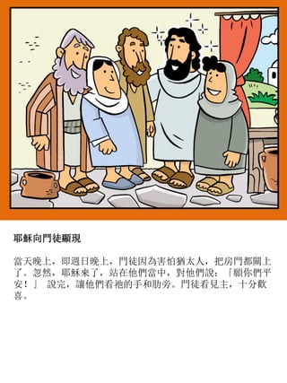 耶穌向門徒顯現
當天晚上，即週日晚上，門徒因為害怕猶太人，把房門都關上
了。忽然，耶穌來了，站在他們當中，對他們說：「願你們平
安！」 說完，讓他們看祂的手和肋旁。門徒看見主，十分歡
喜。
 