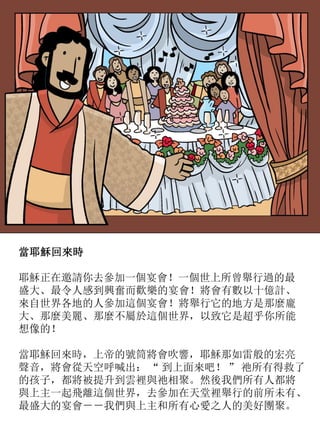 當耶穌回來時
耶穌正在邀請你去參加一個宴會！一個世上所曾舉行過的最
盛大、最令人感到興奮而歡樂的宴會！將會有數以十億計、
來自世界各地的人參加這個宴會！將舉行它的地方是那麼龐
大、那麼美麗、那麼不屬於這個世界，以致它是超乎你所能
想像的！
當耶穌回來時，上帝的號筒將會吹響，耶穌那如雷般的宏亮
聲音，將會從天空呼喊出： “ 到上面來吧！ ” 祂所有得救了
的孩子，都將被提升到雲裡與祂相聚。然後我們所有人都將
與上主一起飛離這個世界，去參加在天堂裡舉行的前所未有、
最盛大的宴會－－我們與上主和所有心愛之人的美好團聚。
 