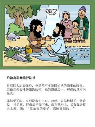 約翰為耶穌施行洗禮
當耶穌大約30歲時，也是差不多祂開始祂的職事的時候。
但祂首先去拜訪施洗約翰，祂的親戚之一，和在約旦河內
受洗。
耶穌受了洗，立刻從水中上來；忽然，天為他開了，他看
見 神的靈，好像鴿子降下來，落在他身上；又有聲音從
天上來，說：“這是我的愛子，我所喜悅的。”
 