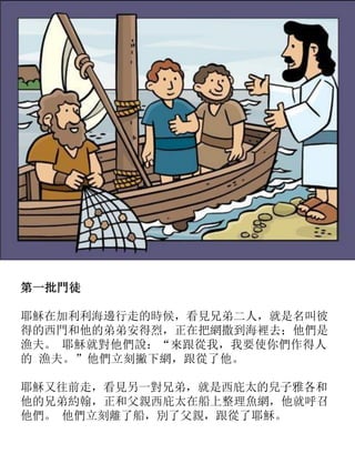 第一批門徒
耶穌在加利利海邊行走的時候，看見兄弟二人，就是名叫彼
得的西門和他的弟弟安得烈，正在把網撒到海裡去；他們是
漁夫。 耶穌就對他們說：“來跟從我，我要使你們作得人
的 漁夫。”他們立刻撇下網，跟從了他。
耶穌又往前走，看見另一對兄弟，就是西庇太的兒子雅各和
他的兄弟約翰，正和父親西庇太在船上整理魚網，他就呼召
他們。 他們立刻離了船，別了父親，跟從了耶穌。
 