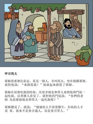 呼召馬太
耶穌從那裡往前走，看見一個人，名叫馬太，坐在稅關那裡，
就對他說：“來跟從我！”他就起來跟從了耶穌。
耶穌在屋裡吃飯的時候，有很多稅吏和罪人來與他和門徒一
起吃飯。法利賽人看見了，就對他的門徒說：“你們的老
師 為甚麼跟稅吏和罪人一起吃飯呢？”
耶穌聽見了，就說：“健康的人不需要醫生，有病的人才
需 要。我來不是要召義人，而是要召罪人。”
 