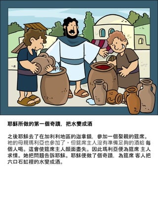 耶穌所做的第一個奇蹟，把水變成酒
之後耶穌去了在加利利地區的迦拿鎮，參加一個娶親的筵席。
祂的母親瑪利亞也參加了。但筵席主人沒有準備足夠的酒給 每
個人喝。這會使筵席主人顏面盡失。因此瑪利亞便為筵席 主人
求情。她把問題告訴耶穌。耶穌便做了個奇蹟，為筵席 客人把
六口石缸裡的水變成酒。
 