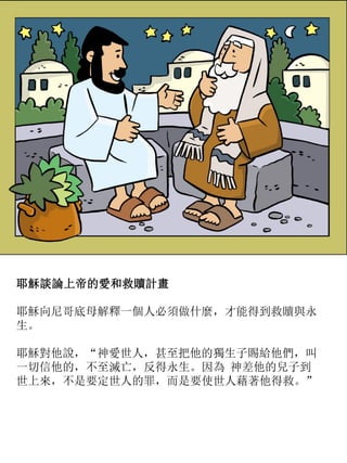 耶穌談論上帝的愛和救贖計畫
耶穌向尼哥底母解釋一個人必須做什麼，才能得到救贖與永
生。
耶穌對他說，“神愛世人，甚至把他的獨生子賜給他們，叫
一切信他的，不至滅亡，反得永生。因為 神差他的兒子到
世上來，不是要定世人的罪，而是要使世人藉著他得救。”
 