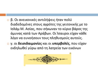  β. Οι ανεικονικές αντιλήψεις ήταν πολύ
διαδεδομένες στους αγρότες της γειτονικής με το
Ισλάμ Μ. Ασίας, που σήκωναν το κύριο βάρος της
άμυνας κατά των Αράβων. Οι Ίσαυροι είχαν κάθε
λόγο να ευνοήσουν τους πληθυσμούς αυτούς.
 γ. οι δεισιδαιμονίες και οι υπερβολές, που είχαν
εκδηλωθεί γύρω από τη λατρεία των εικόνων
 