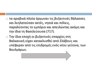  τα αραβικά πλοία όργωναν τις βυζαντινές θάλασσες
και λεηλατούσαν ακτές, νησιά και πόλεις,
παραλύοντας το εμπόριο και απειλώντας ακόμη και
την ίδια τη Βασιλεύουσα (717).
 Την ίδια εποχή οι βυζαντινές επαρχίες στη
Βαλκανική είχαν κατακλυσθεί από Σλάβους και
υπέφεραν από τις επιδρομές ενός νέου γείτονα, των
Βουλγάρων.
 