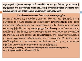 Η πολιτική αναγκαιότητα της εικονομαχίας
Μέσα σ' αυτές τις συνθήκες γινόταν όλο και πιο φανερό, ότι η
σωτηρία της Αυτοκρατορίας εξαρτιόταν αποκλειστικά από τους
αγροτικούς πληθυσμούς του εσωτερικού της Μ. Ασίας Δεν υπάρχει
καμιά αμφιβολία, ότι η εικονομαχική πολιτική, που ήταν εντελώς
αντίθετη σ' ότι θύμιζε τον ελληνορωμαϊκό πολιτισμό και την παλιά
ιδεολογία, θα μπορούσε να συμφιλιώσει την Κωνσταντινούπολη
με τους αγροτικούς πληθυσμούς της ανατολικής Μ. Ασίας, που
εξαθλιωμένοι και πάμφτωχοι αποζούσαν από τη γη, που τώρα
όφειλαν να υπερασπίσουν από τους επιδρομείς.
Ε. Γλύκατζη -Αρβελέρ, Η πολιτική ιδεολογία του Βυζαντινού Κράτους,
με τ. Τ. Δρακοπούλου, Αθήνα 1977. 34
Αφού μελετήσετε το σχετικό παράθεμα και με βάση την ιστορική
αφήγηση, να εξετάσετε ποια πολιτική αναγκαιότητα επέβαλε την
εικονομαχία και ποια λαϊκή αντίληψη υπηρετούσε.
 