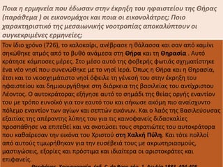 Ποια η ερμηνεία που έδωσαν στην έκρηξη του ηφαιστείου της Θήρας
(παράθεμα ) οι εικονομάχοι και ποια οι εικονολάτρες; Ποιο
χαρακτηριστικό της μεσαιωνικής νοοτροπίας αποκαλύπτουν οι
συγκεκριμένες ερμηνείες;
Τον ίδιο χρόνο (726), το καλοκαίρι, ανέβρασε η θάλασσα και σαν από καμίνι
σηκώθηκε ατμός από το βυθό ανάμεσα στη Θήρα και τη Θηρασία . Αυτό
κράτησε κάμποσες μέρες. Στο μέσο αυτό της φοβερής φωτιάς σχηματίστηκε
ένα νέο νησί που συνενώθηκε με το νησί Ιερά. Όπως η Θήρα και η Θηρασία,
έτσι και το νεοσχημάτιστο νησί όφειλε τη γένεσή του στην έκρηξη του
ηφαιστείου και δημιουργήθηκε στη διάρκεια της βασιλείας του αντίχριστου
Λέοντος. Ο αυτοκράτορας εξήγησε αυτό το σημάδι της θείας οργής εναντίον
του με τρόπο ευνοϊκό για τον εαυτό του και σήκωσε ακόμη πιο αναίσχυντο
πόλεμο εναντίον των αγίων και σεπτών εικόνων. Και ο λαός της Βασιλεύουσας
εξαιτίας της απέραντης λύπης του για τις καινοφανείς διδασκαλίες
προσπάθησε να επιτεθεί και να σκοτώσει τους στρατιώτες του αυτοκράτορα
που καθαίρεσαν την εικόνα του Χριστού στη Χαλκή Πύλη. Και τότε πολλοί
από αυτούς τιμωρήθηκαν για την ευσέβειά τους με ακρωτηριασμούς,
μαστιγώσεις, εξορίες και πρόστιμα και ιδιαίτερα οι αριστοκράτες και
επιφανείς.
 