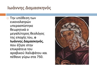Ιωάννης Δαμασκηνός
 Την υπόθεση των
εικονολατρών
υπερασπίστηκε
θεωρητικά ο
μεγαλύτερος θεολόγος
της εποχής του, ο
Ιωάννης Δαμασκηνός,
που έζησε στην
επικράτεια του
αραβικού Χαλιφάτου και
πέθανε γύρω στα 750.
 
