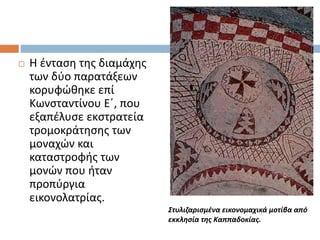  Η ένταση της διαμάχης
των δύο παρατάξεων
κορυφώθηκε επί
Κωνσταντίνου Ε΄, που
εξαπέλυσε εκστρατεία
τρομοκράτησης των
μοναχών και
καταστροφής των
μονών που ήταν
προπύργια
εικονολατρίας.
Στυλιζαρισμένα εικονομαχικά μοτίβα από
εκκλησία της Καππαδοκίας.
 