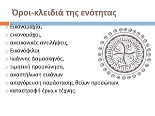 Όροι-κλειδιά της ενότητας
 Εικονομαχία,
 εικονομάχοι,
 ανεικονικές αντιλήψεις,
 Εικονόφιλοι
 Ιωάννης Δαμασκηνός,
 τιμητική προσκύνηση,
 αναστήλωση εικόνων
 απαγόρευση παράστασης θείων προσώπων,
 καταστροφή έργων τέχνης.
 