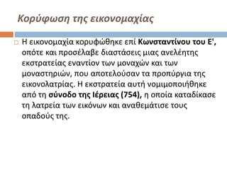 Κορύφωση της εικονομαχίας
 Η εικονομαχία κορυφώθηκε επί Κωνσταντίνου του Ε',
οπότε και προσέλαβε διαστάσεις μιας ανελέητης
εκστρατείας εναντίον των μοναχών και των
μοναστηριών, που αποτελούσαν τα προπύργια της
εικονολατρίας. Η εκστρατεία αυτή νομιμοποιήθηκε
από τη σύνοδο της Ιέρειας (754), η οποία καταδίκασε
τη λατρεία των εικόνων και αναθεμάτισε τους
οπαδούς της.
 