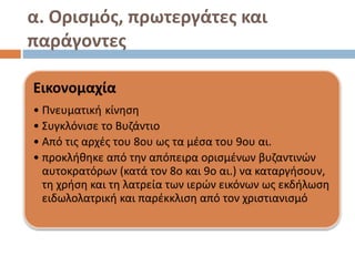α. Ορισμός, πρωτεργάτες και
παράγοντες
Εικονομαχία
• Πνευματική κίνηση
• Συγκλόνισε το Βυζάντιο
• Από τις αρχές του 8ου ως τα μέσα του 9ου αι.
• προκλήθηκε από την απόπειρα ορισμένων βυζαντινών
αυτοκρατόρων (κατά τον 8ο και 9ο αι.) να καταργήσουν,
τη χρήση και τη λατρεία των ιερών εικόνων ως εκδήλωση
ειδωλολατρική και παρέκκλιση από τον χριστιανισμό
 