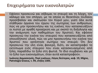 Επιχειρήματα των εικονολατρών
 Εφόσον προσκυνώ και σέβομαι το σταυρό και τη λόγχη, τον
κάλαμο και τον σπόγγο, με τα οποία οι θεοκτόνοι Ιουδαίοι
προσέβαλαν και σκότωσαν τον Κύριό μου, γιατί όλα αυτά
στάθηκαν όργανα του έργου της σωτηρίας των ανθρώπων,
πώς να μην προσκυνήσω και τις εικόνες που κατασκευάζουν
οι πιστοί με αγαθή προαίρεση και με σκοπό τη δοξολογία και
την ανάμνηση των παθημάτων του Χριστού; Και εφόσον
προσκυνώ την εικόνα του σταυρού που κατασκευάζεται από
οποιοδήποτε υλικό, πώς να μην προσκυνήσω την εικόνα του
Χριστού που κατέστησε σωτήριο τον σταυρό; Ότι δεν
προσκυνώ την ύλη είναι φανερό, διότι, αν καταστραφεί το
εκτύπωμα ενός σταυρού που είναι κατασκευασμένος από
ξύλο, παραδίδω το ξύλο στη φωτιά. Το ίδιο συμβαίνει και με
το ξύλο των εικονισμάτων, όταν αυτά καταστραφούν.
 Ιωάννης Δαμασκηνός, Περί εικόνων, Λόγος δεύτερος, κεφ. 19, Migne,
Patrologia Graeca, τ. 94, στήλη 1305.
 
