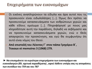 Επιχειρήματα των εικονομάχων
 Οι εικόνες αναπληρώνουν τα είδωλα και άρα αυτοί που τις
προσκυνούν είναι ειδωλολάτρες [...]. Όμως δεν πρέπει να
προσκυνούμε κατασκευάσματα των ανθρώπινων χεριών και
κάθε είδους ομοίωμα [...]. Πληροφόρησέ με ποιος μας
κληροδότησε αυτή την παράδοση, δηλαδή να σεβόμαστε και
να προσκυνούμε κατασκευάσματα χεριών, ενώ ο Θεός
απαγορεύει την προσκύνηση, και εγώ θα συμφωνήσω ότι
αυτό είναι νόμος του Θεού.
 Από επιστολή του Λέοντος Γ΄ στον πάπα Γρηγόριο Β΄,
Travaux et memoires 3 (1968) 279.
► Να επισημάνετε τα κυριότερα επιχειρήματα των εικονομάχων και
εικονολατρών (βλ. σχετικά παραθέματα) , αφού λάβετε υπόψη σας τις αποφάσεις
των συνόδων του 754 και του 787
 