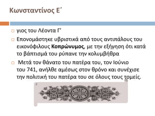 Κωνσταντίνος Ε΄
 γιος του Λέοντα Γ’
 Επονομάστηκε υβριστικά από τους αντιπάλους του
εικονόφιλους Κοπρώνυμος, με την εξήγηση ότι κατά
το βάπτισμά του ρύπανε την κολυμβήθρα
 Μετά τον θάνατο του πατέρα του, τον Ιούνιο
του 741, ανήλθε αμέσως στον θρόνο και συνέχισε
την πολιτική του πατέρα του σε όλους τους τομείς.
 