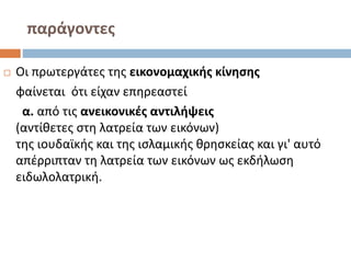 παράγοντες
 Οι πρωτεργάτες της εικονομαχικής κίνησης
φαίνεται ότι είχαν επηρεαστεί
α. από τις ανεικονικές αντιλήψεις
(αντίθετες στη λατρεία των εικόνων)
της ιουδαϊκής και της ισλαμικής θρησκείας και γι' αυτό
απέρριπταν τη λατρεία των εικόνων ως εκδήλωση
ειδωλολατρική.
 