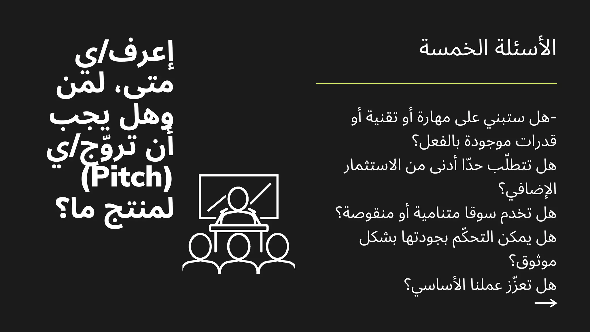 ‫أو‬ ‫ﺗﻘﻨﻴﺔ‬ ‫أو‬ ‫ﻣﻬﺎرة‬ ‫ﻋﲆ‬ ‫ﺳﺘﺒﻨﻲ‬ ‫ﻫﻞ‬-
‫ﺑﺎﻟﻔﻌﻞ؟‬ ‫ﻣﻮﺟﻮدة‬ ‫ﻗﺪرات‬
‫اﻻﺳﺘﺜﻤﺎر‬ ‫ﻣﻦ‬ ‫أدﻧﻰ‬ ‫ّا‬‫ﺪ‬‫ﺣ‬ ‫ﺐ‬ّ‫ﺗﺘﻄﻠ‬ ‫ﻫﻞ‬
‫اﻹﺿﺎﻓﻲ؟‬
‫ﻣﻨﻘﻮﺻﺔ؟‬ ‫أو‬ ‫ﻣﺘﻨﺎﻣﻴﺔ‬ ‫ﺳﻮﻗﺎ‬ ‫ﺗﺨﺪم‬ ‫ﻫﻞ‬
‫ﺑﺸﻜﻞ‬ ‫ﺑﺠﻮدﺗﻬﺎ‬ ‫ﻢ‬ّ‫ﻜ‬‫اﻟﺘﺤ‬ ‫ﻳﻤﻜﻦ‬ ‫ﻫﻞ‬
‫ﻣﻮﺛﻮق؟‬
‫اﻷﺳﺎﺳﻲ؟‬ ‫ﻋﻤﻠﻨﺎ‬ ‫ز‬ّ‫ﺰ‬‫ﺗﻌ‬ ‫ﻫﻞ‬
‫اﻟﺨﻤﺴﺔ‬ ‫اﻷﺳﺌﻠﺔ‬
‫ي‬/‫إﻋﺮف‬
‫ﻟﻤﻦ‬ ،‫ﻣﺘﻰ‬
‫ﻳﺠﺐ‬ ‫وﻫﻞ‬
‫ي‬/‫ج‬ّ‫و‬‫ﺗﺮ‬ ‫أن‬
(Pitch)
‫ﻣﺎ؟‬ ‫ﻟﻤﻨﺘﺞ‬
 