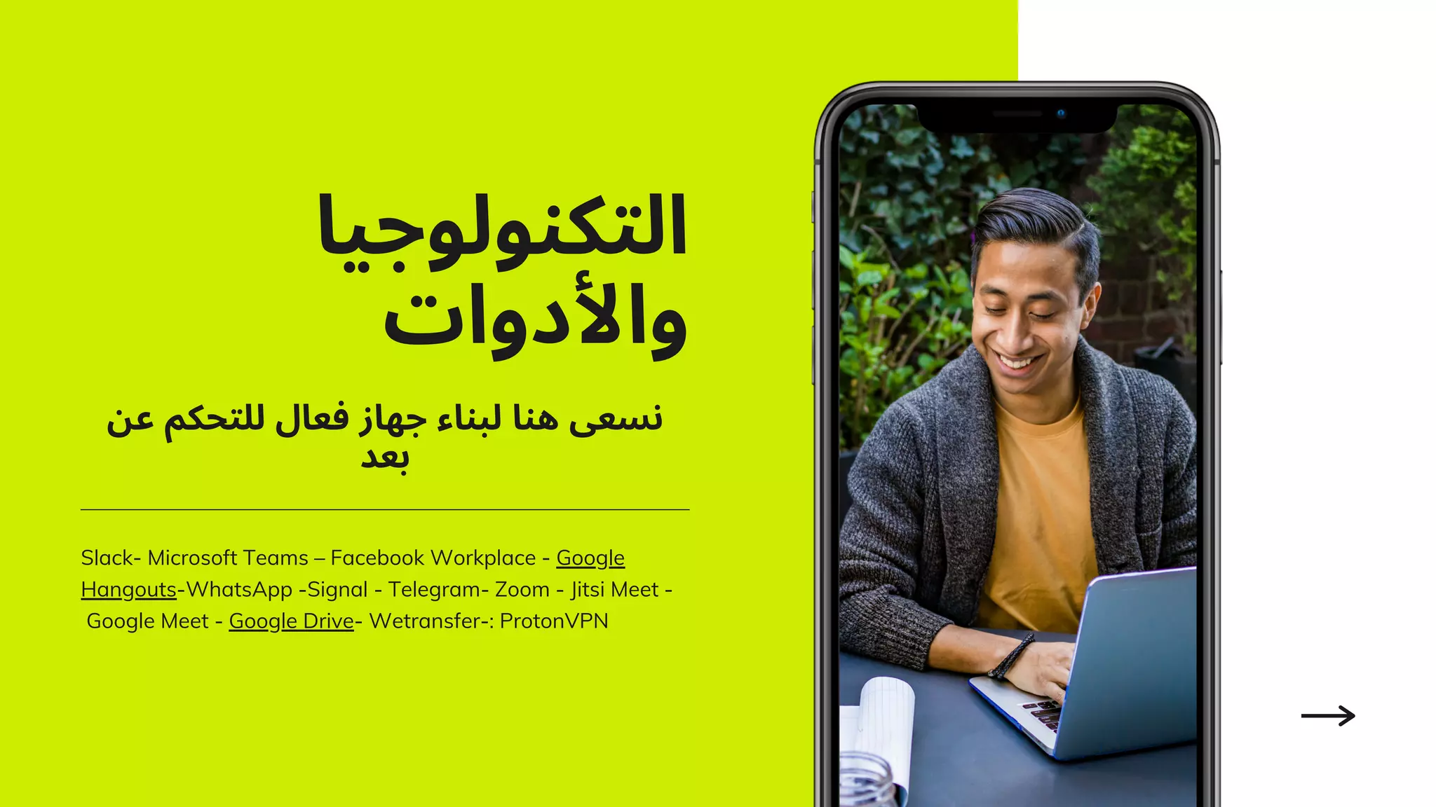 ‫اﻟﺘﻜﻨﻮﻟﻮﺟﻴﺎ‬
‫واﻷدوات‬
Slack- Microsoft Teams – Facebook Workplace - Google
Hangouts-WhatsApp -Signal - Telegram- Zoom - Jitsi Meet -
Google Meet - Google Drive- Wetransfer-: ProtonVPN
‫ﻋﻦ‬ ‫ﻟﻠﺘﺤﻜﻢ‬ ‫ﻓﻌﺎل‬ ‫ﺟﻬﺎز‬ ‫ﻟﺒﻨﺎء‬ ‫ﻫﻨﺎ‬ ‫ﻧﺴﻌﻰ‬
‫ﺑﻌﺪ‬
 