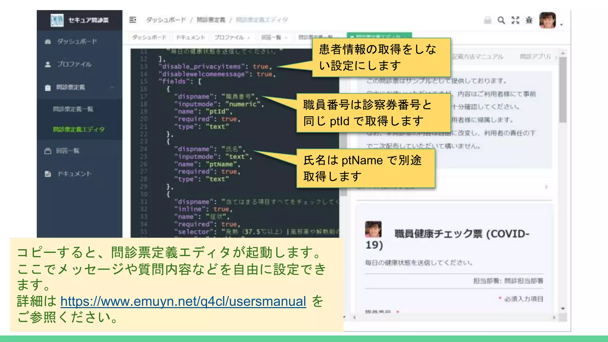 コピーすると、問診票定義エディタが起動します。
ここでメッセージや質問内容などを自由に設定でき
ます。
詳細は https://www.emuyn.net/q4cl/usersmanual を
ご参照ください。
患者情報の取得をしな
い設定にします
氏名は ptName で別途
取得します
職員番号は診察券番号と
同じ ptId で取得します
 