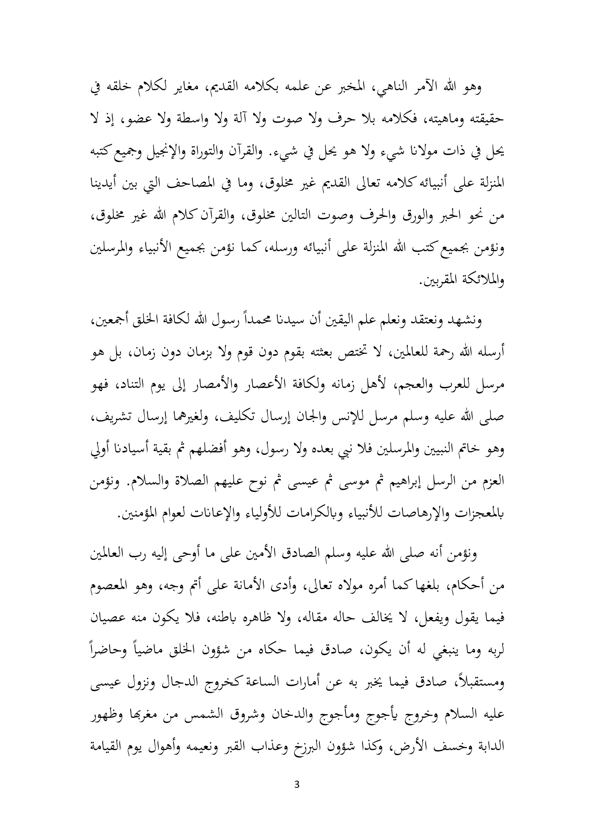 3
‫خلقه‬ ‫لكالم‬ ‫مغاير‬ ،‫القدمي‬ ‫بكالمه‬ ‫علمه‬ ‫عن‬ ‫املخرب‬ ،‫الناهي‬ ‫اآلمر‬ ‫هللا‬ ‫وهو‬
‫يف‬
،‫وماهيته‬ ‫حقيقته‬
‫فكالمه‬
‫صوت‬ ‫وال‬ ‫حر‬ ‫بال‬
‫عضو‬ ‫وال‬ ‫اسطة‬‫و‬ ‫وال‬ ‫آلة‬ ‫وال‬
،
‫ال‬ ‫إذ‬
‫يف‬ ‫حيل‬
.‫شيء‬ ‫يف‬ ‫حيل‬ ‫هو‬ ‫وال‬ ‫شيء‬ ‫موالان‬ ‫ذات‬
‫ومجيع‬ ‫اإلجنيل‬‫و‬ ‫اة‬‫ر‬‫التو‬‫و‬ ‫القرآن‬‫و‬
‫كتبه‬
‫عل‬ ‫لة‬‫ز‬‫املن‬
‫ى‬
،‫خملوق‬ ‫غري‬ ‫القدمي‬ ‫تعاىل‬ ‫كالمه‬‫أنبيائه‬
‫و‬
‫ما‬
‫املص‬ ‫يف‬
‫ا‬
‫حف‬
‫اليت‬
‫أيدينا‬ ‫بني‬
‫خمل‬ ‫التالني‬ ‫وصوت‬ ‫احلر‬‫و‬ ‫الورق‬‫و‬ ‫احلرب‬ ‫حنو‬ ‫من‬
‫خمل‬ ‫غري‬ ‫هللا‬ ‫كالم‬‫القرآن‬‫و‬ ،‫وق‬
،‫وق‬
‫و‬
‫ن‬
‫جبمي‬ ‫نؤمن‬ ‫كما‬،‫ورسله‬ ‫أنبيائه‬ ‫على‬ ‫لة‬‫ز‬‫املن‬ ‫هللا‬ ‫كتب‬‫جبميع‬ ‫ؤمن‬
‫ع‬
‫املرسلني‬‫و‬ ‫األنبياء‬
.‫بني‬‫ر‬‫املق‬ ‫املالئكة‬‫و‬
،‫أمجعني‬ ‫اخللق‬ ‫لكافة‬ ‫هللا‬ ‫رسول‬ً‫ا‬‫حممد‬ ‫سيدان‬ ‫أن‬ ‫اليقني‬ ‫علم‬ ‫ونعلم‬ ‫ونعتقد‬ ‫ونشهد‬
،‫للعاملني‬ ‫رمحة‬ ‫هللا‬ ‫أرسله‬
‫بل‬ ،‫زمان‬ ‫دون‬ ‫بزمان‬ ‫وال‬ ‫قوم‬ ‫دون‬ ‫بقوم‬ ‫بعثته‬ ‫ختتص‬ ‫ال‬
‫ه‬
‫و‬
‫ألهل‬ ،‫العجم‬‫و‬ ‫للعرب‬ ‫مرسل‬
‫زم‬
‫ا‬
‫نه‬
‫إىل‬ ‫األمصار‬‫و‬ ‫األعصار‬ ‫لكافة‬‫و‬
‫التناد‬ ‫يوم‬
،
‫فهو‬
،‫يف‬‫ر‬‫تش‬ ‫إرسال‬ ‫لغريمها‬‫و‬ ،‫تكليف‬ ‫إرسال‬ ‫اجلان‬‫و‬ ‫لإلنس‬ ‫مرسل‬ ‫وسلم‬ ‫عليه‬ ‫هللا‬ ‫صلى‬
‫املرسلني‬‫و‬ ‫النبيني‬ ‫خامت‬ ‫وهو‬
،‫رسول‬ ‫وال‬ ‫بعده‬ ‫نيب‬ ‫فال‬
‫مث‬ ‫أفضلهم‬ ‫وهو‬
‫ب‬
‫قية‬
‫أ‬
‫سي‬
‫ا‬
‫دان‬
‫أويل‬
‫الرسل‬ ‫من‬ ‫العزم‬
.‫السالم‬‫و‬ ‫الصالة‬ ‫عليهم‬ ‫نوح‬ ‫مث‬ ‫عيسى‬ ‫مث‬ ‫موسى‬ ‫مث‬ ‫اهيم‬‫ر‬‫إب‬
‫و‬
‫نؤمن‬
‫ا‬‫و‬ ‫ات‬‫ز‬‫ابملعج‬
.‫املؤمنني‬ ‫ام‬‫و‬‫لع‬ ‫اإلعاانت‬‫و‬ ‫لياء‬‫و‬‫لأل‬ ‫امات‬‫ر‬‫وابلك‬ ‫لألنبياء‬ ‫إلرهاصات‬
‫أنه‬ ‫ونؤمن‬
‫األمني‬ ‫الصادق‬ ‫وسلم‬ ‫عليه‬ ‫هللا‬ ‫صلى‬
‫ما‬ ‫على‬
‫أ‬
‫وح‬
‫ى‬
‫ا‬ ‫رب‬ ‫إليه‬
‫لعاملني‬
،‫أحكام‬ ‫من‬
‫مواله‬ ‫أمره‬ ‫كما‬‫بلغها‬
‫تعاىل‬
،
،‫وجه‬ ‫أمت‬ ‫على‬ ‫األمانة‬ ‫أدى‬‫و‬
‫املعص‬ ‫وهو‬
‫وم‬
‫فيما‬
‫و‬ ‫يقول‬
،‫يفعل‬
،‫مقاله‬ ‫حاله‬ ‫خيالف‬ ‫ال‬
،‫ابطنه‬ ‫ظاهره‬ ‫وال‬
‫ف‬
‫من‬ ‫يكون‬ ‫ال‬
‫عصيان‬ ‫ه‬
‫فيما‬ ‫صادق‬ ،‫يكون‬ ‫أن‬ ‫له‬ ‫ينبغي‬ ‫وما‬ ‫به‬‫ر‬‫ل‬
‫حكاه‬
ً‫ا‬‫ر‬‫وحاض‬ ً‫ا‬‫ماضي‬ ‫اخللق‬ ‫شؤون‬ ‫من‬
،ً‫ال‬‫ومستقب‬
‫عن‬ ‫به‬ ‫خيرب‬ ‫فيما‬ ‫صادق‬
‫عيسى‬ ‫ونزول‬ ‫الدجال‬ ‫كخروج‬‫الساعة‬ ‫ات‬‫ر‬‫أما‬
‫ومأجوج‬ ‫أيجوج‬ ‫وخروج‬ ‫السالم‬ ‫عليه‬
‫و‬
‫الدخان‬
‫هبا‬‫ر‬‫مغ‬ ‫من‬ ‫الشمس‬ ‫وشروق‬
‫وظهور‬
‫الدابة‬
‫وخسف‬
‫األرض‬
،
‫و‬
‫كذا‬
‫شؤون‬
‫خ‬
‫الربز‬
‫ونعيمه‬ ‫القرب‬ ‫وعذاب‬
‫و‬
‫ال‬‫و‬‫أه‬
‫يوم‬
‫ا‬
‫لقيامة‬
 