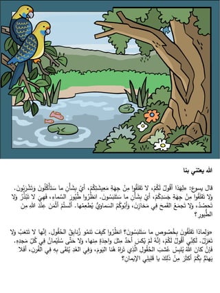 ‫بنا‬ ‫يعتني‬ ‫هللا‬
‫ع‬
‫يسو‬ ‫قال‬
:
«
ِ
‫ب‬ ْ
‫أي‬ ،ْ
‫م‬ُ
‫ك‬ِ
‫ت‬ َ
‫يش‬ِ
‫ع‬َ
‫م‬ ِ
‫ة‬َ
‫ه‬ِ
‫ج‬ ْ
‫ن‬ِ
‫م‬ ‫ا‬‫و‬ُ
‫ق‬َ
‫ل‬‫ق‬َ‫ت‬ ‫ال‬ ،ْ
‫م‬ُ
‫ك‬َ
‫ل‬ ُ
‫ول‬ُ
‫ق‬‫أ‬ ‫ذا‬َ
‫ه‬ِ
‫ل‬
َ
‫ن‬‫و‬ُ
‫ب‬َ
‫ر‬ ْ
‫ش‬َ‫ت‬َ
‫و‬ َ
‫ن‬‫و‬ُ
‫ل‬ُ
‫ْك‬‫أ‬َ‫ت‬ َ
‫س‬ ‫ما‬ ِ
‫ْن‬‫أ‬ َ
‫ش‬
.
َ
‫ن‬‫و‬ ُ
‫س‬َ
‫لب‬َ
‫ت‬ َ
‫س‬ ‫ما‬ ِ
‫ْن‬‫أ‬ َ
‫ش‬ِ
‫ب‬ ْ
‫أي‬ ،ْ
‫م‬ُ
‫ك‬ِ
‫د‬ َ
‫س‬َ
‫ج‬ ِ
‫ة‬َ
‫ه‬ِ
‫ج‬ ْ
‫ن‬ِ
‫م‬ ‫ا‬‫و‬ُ
‫ق‬َ
‫ل‬‫ق‬َ‫ت‬ ‫ال‬َ
‫و‬
.
ُ
‫ر‬ُ
‫ظ‬‫ان‬
‫ال‬َ
‫و‬ ُ
‫ر‬ُ
‫ذ‬ْ‫ب‬َ‫ت‬ ‫ال‬
َ
‫ي‬ِ
‫ه‬َ
‫ف‬ ،ِ
‫ماء‬ َّ
‫الس‬ َ
‫ور‬ُ
‫ي‬ُ
‫ط‬ ‫ا‬‫و‬
‫ها‬ُ
‫م‬ِ
‫طع‬ُ
‫ي‬ ُّ
‫ماوي‬ َ
‫الس‬ ُ
‫م‬ُ
‫وك‬ُ
‫أب‬َ
‫و‬ ، َ
‫ِن‬
‫خاز‬َ
‫م‬ ‫ي‬ِ
‫ف‬ َ
‫مح‬َ
‫ق‬‫ال‬ ُ
‫ع‬َ
‫جم‬َ‫ت‬ ‫ال‬َ
‫و‬ ،ُ
‫د‬ ُ
‫حص‬َ‫ت‬
.
َ
‫ن‬ِ
‫م‬ ِ‫هللا‬ َ
‫د‬ْ‫ن‬ِ
‫ع‬ َ
‫ن‬َ
‫م‬ْ‫ث‬‫أ‬ ْ
‫م‬ُ‫ست‬َ
‫ل‬‫أ‬
‫؟‬ ِ
‫يور‬ُّ
‫الط‬
«
َّ
‫ز‬ ‫و‬ُ
‫نم‬َ‫ت‬ َ
‫يف‬َ
‫ك‬ ‫ا‬‫و‬ُ
‫ر‬ُ
‫ظ‬‫ان‬ ‫؟‬ َ
‫ن‬‫و‬ ُ
‫س‬َ
‫لب‬َ
‫ت‬ َ
‫س‬ ‫ما‬ ِ
‫وص‬ ُ
‫ص‬ُ
‫خ‬ِ
‫ب‬ َ
‫ن‬‫و‬ُ
‫ق‬َ
‫ل‬‫ق‬َ‫ت‬ ‫ماذا‬ِ
‫ل‬َ
‫و‬
ِ
‫ول‬ُ
‫ق‬ُ
‫الح‬ ُ
‫ق‬ِ
‫ب‬‫نا‬
.
‫ال‬َ
‫و‬ ُ
‫ب‬َ
‫تع‬َ‫ت‬ ‫ال‬ ‫ها‬َّ
‫إن‬
ُ
‫ل‬ِ
‫غز‬َ‫ت‬
.
،‫نها‬ِ
‫م‬ ٍ
‫ة‬َ
‫د‬ِ
‫اح‬‫و‬ َ
‫ثل‬ِ
‫م‬ ٌ
‫د‬َ
‫أح‬ َ
‫كس‬ُ
‫ي‬ ْ
‫م‬َ
‫ل‬ ُ
‫ه‬َّ
‫إن‬ ،ْ
‫م‬ُ
‫ك‬َ
‫ل‬ ُ
‫ول‬ُ
‫ق‬‫أ‬ ‫ي‬ِ
ّ
‫ن‬ِ
‫ك‬َ
‫ل‬
ِ
‫ه‬ِ
‫جد‬َ
‫م‬ ِ
ّ
‫ل‬ُ
‫ك‬ ‫ي‬ِ
‫ف‬ ُ
‫مان‬ْ‫ي‬َ
‫ل‬ ُ
‫س‬ ‫ى‬َّ‫ت‬َ
‫ح‬ ‫ال‬َ
‫و‬
.
‫ي‬ِ
‫ف‬َ
‫و‬ ،َ
‫وم‬َ
‫الي‬ ‫نا‬ُ
‫ه‬ ُ‫اه‬
‫ر‬َ‫ت‬ ‫ي‬ِ
‫ذ‬َّ
‫ال‬ ِ
‫ول‬ُ
‫ق‬ُ
‫الح‬ َ
‫شب‬ُ
‫ع‬ ُ
‫س‬ِ
‫ب‬‫ل‬ُ
‫ي‬ ُ‫هللا‬ َ
‫كان‬ ْ
‫إن‬َ
‫ف‬
‫ال‬َ
‫ف‬‫أ‬ ، ِ
‫ن‬‫ر‬ُ
‫الف‬ ‫ي‬ِ
‫ف‬ ِ
‫ه‬ِ
‫ب‬ ‫ى‬َ
‫ق‬‫ل‬ُ
‫ي‬ ِ
‫د‬َ
‫الغ‬
‫؟‬ ِ
‫اإليمان‬ ‫ي‬ِ
‫يل‬ِ
‫ل‬َ
‫ق‬ ‫يا‬ َ
‫ك‬ِ
‫ل‬َ
‫ذ‬ ْ
‫ن‬ِ
‫م‬ َ
‫ر‬َ‫ث‬‫أك‬ ْ
‫م‬ُ
‫ك‬ِ
‫ب‬ ُّ
‫م‬َ‫هت‬َ
‫ي‬
 