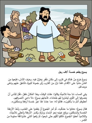 ‫رجل‬ ‫آالف‬ ‫خمسة‬ ‫يطعم‬ ‫ع‬
‫يسو‬
ِ
‫فيه‬ ُ
‫ل‬ِ
‫ز‬َ‫عت‬َ
‫ي‬ ٍ
‫ر‬ِ
‫ف‬ْ
‫ق‬ُ
‫م‬ ٍ
‫مكان‬ ‫إلى‬ ٍ
‫ب‬ِ
‫قار‬ ‫في‬ َ
‫ناك‬ُ
‫ه‬ ْ
‫ن‬ِ
‫م‬ َ
‫ج‬َ
‫خر‬ ُ‫ع‬
‫سو‬َ
‫ي‬
.
َ
‫ن‬ِ
‫م‬ ُ‫عوه‬ِ
‫ب‬َ‫فت‬ ، ُ
‫اس‬ّ
‫الن‬ َ
‫ف‬َ
‫وعر‬
ِ
‫م‬‫األقدا‬ ‫على‬ ‫ا‬ً
‫شي‬َ
‫م‬ ِ
‫ن‬ُ
‫د‬ُ
‫الم‬
.
‫فأش‬ ،ً
‫ة‬
‫ر‬‫كبي‬ ‫ا‬ً
‫موع‬ُ
‫ج‬ ‫أى‬
‫ر‬ ِ
‫القارب‬ َ
‫ن‬ِ
‫م‬ َ
‫ل‬َ
‫نز‬ ‫ا‬ّ
‫فلم‬
‫ى‬َ
‫وشف‬ ‫م‬ِ
‫ه‬‫ي‬َ
‫ل‬‫ع‬ َ
‫ق‬َ
‫ف‬
‫م‬ُ
‫رضاه‬َ
‫م‬
.
‫ا‬‫و‬‫وقال‬ ُ‫ه‬ُ
‫ذ‬‫تالمي‬ ُ
‫نه‬ِ
‫م‬ ‫نا‬َ
‫د‬ ،ِ
‫المساء‬ ‫وفي‬
:
«
، ٌ
‫ر‬ِ
‫قف‬ُ
‫م‬ ُ
‫المكان‬ ‫وهذا‬ ، ُ
‫الوقت‬ َ
‫فات‬
ْ
‫أن‬ ِ
‫اس‬ّ
‫لن‬ِ
‫ل‬ ْ
‫ل‬ُ
‫ق‬‫ف‬
‫ا‬ً
‫طعام‬ ‫م‬ُ
‫له‬ ‫ا‬‫و‬‫ر‬َ‫يشت‬ِ
‫ل‬ ‫ى‬
‫ر‬ُ
‫ق‬‫ال‬ ‫إلى‬ ‫ا‬‫و‬‫ف‬ِ
‫نصر‬َ
‫ي‬
»
.
ُ‫ع‬
‫سو‬َ
‫ي‬ ‫م‬ُ
‫ه‬َ
‫فأجاب‬
:
«
َ
‫داعي‬ ‫ال‬
‫م‬ِ
‫ه‬ِ
‫اف‬
‫ر‬‫نص‬َ‫ال‬
.
َ
‫ن‬‫يأكلو‬ ‫ما‬ ‫م‬ُ‫أنت‬ ‫م‬ُ
‫أعطوه‬
»
.
‫ه‬َ
‫ل‬ ‫ا‬‫و‬‫فقال‬
:
«
َ
‫وس‬ ٍ
‫فة‬ِ
‫غ‬
‫أر‬ ِ
‫مسة‬َ
‫خ‬ ُ
‫غير‬ ‫نا‬ُ
‫ه‬ ‫نا‬َ
‫ند‬ِ
‫ع‬ ‫ما‬
ِ
‫ين‬َ‫مكت‬
»
.
ُ‫ع‬
‫سو‬َ
‫ي‬ َ
‫فقال‬
:
«
‫م‬ُ
‫ك‬َ
‫عند‬ ‫ما‬ ‫ا‬‫و‬‫هات‬
»
.
‫ش‬ُ
‫الع‬ ‫على‬ ‫ا‬‫و‬‫د‬ُ
‫قع‬َ
‫ي‬ ْ
‫أن‬ َ
‫ع‬
‫مو‬ُ
‫الج‬ َ
‫ر‬َ
‫أم‬ ّ
‫م‬ُ‫ث‬
َ
‫ة‬َ
‫ف‬ِ
‫غ‬
‫األر‬ َ
‫ذ‬َ
‫أخ‬‫و‬ ، ِ
‫ب‬
‫ا‬ َ
‫ر‬ َ
‫وكس‬ َ
‫ك‬َ
‫وبار‬ ِ
‫ماء‬ ّ
‫الس‬ َ
‫نحو‬ ِ
‫يه‬َ
‫ين‬َ
‫ع‬ َ
‫ع‬َ
‫ف‬َ
‫ور‬ ، ِ
‫ين‬َ‫مكت‬ ّ
‫الس‬‫و‬ َ
‫ة‬ َ
‫مس‬َ
‫الخ‬
،ُ‫ه‬َ
‫ذ‬‫ي‬ِ
‫تالم‬ ‫ى‬َ
‫ط‬‫أع‬‫و‬ َ
‫ة‬َ
‫ف‬ِ
‫غ‬
‫ألر‬
َ
‫ع‬
‫مو‬ُ
‫الج‬ ‫ا‬‫و‬َ
‫ط‬‫أع‬ ُ
‫ذ‬‫المي‬ّ‫الت‬‫و‬
.
‫ثن‬َ‫ا‬ ‫ا‬‫و‬‫ع‬َ
‫ف‬َ
‫ر‬ ّ
‫م‬ُ‫ث‬ ،‫ا‬‫و‬‫ع‬ِ
‫ب‬ َ
‫ش‬ ‫ى‬ّ‫حت‬ ‫م‬ُ
‫ه‬ّ
‫ل‬ُ
‫ك‬ ‫ا‬‫و‬‫فأكل‬
َ
‫ن‬ِ
‫م‬ ً
‫مملوءة‬ ً
‫ة‬ّ
‫ف‬ُ
‫ق‬ َ
‫ة‬
‫ر‬ ْ
‫ش‬َ
‫ع‬ ‫تي‬
ِ
‫ر‬ َ
‫س‬ِ
‫الك‬
.
 