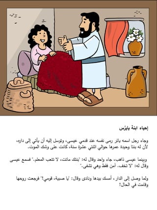 ‫س‬ُ
‫ياير‬ ‫ابنة‬ ‫إحياء‬
،‫ه‬
‫ر‬‫دا‬ ‫إلى‬ ‫يأتي‬ ‫أن‬ ‫إليه‬ ‫وتوسل‬ ،‫ـى‬‫س‬‫عي‬ ‫قدمي‬ ‫عند‬ ‫نفسه‬ ‫رمى‬ ‫يائر‬ ‫اسمه‬ ‫رجل‬ ‫وجاء‬
‫الموت‬ ‫وشك‬ ‫على‬ ‫كانت‬ ،‫سنة‬ ‫ة‬
‫ر‬‫عش‬ ‫اثنتي‬ ‫الي‬‫و‬‫ح‬ ‫ها‬
‫عمر‬ ‫وحيدة‬ ‫بنتا‬ ‫له‬ ‫ألن‬
.
‫له‬ ‫وقال‬ ‫احد‬‫و‬ ‫جاء‬ ،‫ذاهب‬ ‫ـى‬‫س‬‫عي‬ ‫وبينما‬
" :
‫المعلم‬ ‫تتعب‬ ‫ال‬ ،‫ماتت‬ ‫بنتك‬
".
‫عيس‬ ‫فسمع‬
‫ـى‬
‫له‬ ‫وقال‬
" :
‫تخف‬ ‫ال‬
.
‫تشفى‬ ‫وهي‬ ‫فقط‬ ‫آمن‬
".
‫وقال‬ ‫ونادى‬ ‫بيدها‬ ‫أمسك‬ ،‫الدار‬ ‫إلى‬ ‫وصل‬ ‫ولما‬
" :
‫قومي‬ ،‫صبية‬ ‫يا‬
"!
‫روحها‬ ‫فرجعت‬
‫الحال‬ ‫في‬ ‫وقامت‬
!
 