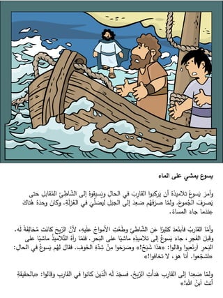 ‫الماء‬ ‫على‬ ‫يمشي‬ ‫ع‬
‫يسو‬
ِ
‫اط‬ ّ
‫الش‬ ‫إلى‬ ُ‫قوه‬ِ
‫ب‬‫س‬َ
‫وي‬ ِ
‫الحال‬ ‫في‬ َ
‫ب‬ِ
‫القار‬ ‫ا‬‫و‬‫ركب‬َ
‫ي‬ ‫أن‬ ُ‫ه‬َ
‫ذ‬‫تالمي‬ ُ‫ع‬
‫سو‬َ
‫ي‬ َ
‫أمر‬‫و‬
‫حتى‬ ِ
‫قابل‬ُ
‫الم‬ ِ
‫ئ‬
َ
‫ع‬
‫مو‬ُ
‫الج‬ َ
‫ف‬ِ
‫صر‬َ
‫ي‬
.
ُ
‫الع‬ ‫في‬
َ
‫ي‬ّ
‫ل‬ َ
‫ليص‬ ِ
‫ل‬َ
‫الجب‬ ‫إلى‬ َ
‫د‬ِ
‫ع‬ َ
‫ص‬ ‫م‬ُ
‫ه‬َ
‫ف‬َ
‫صر‬ ‫ا‬ّ
‫ولم‬
ِ
‫ة‬َ
‫ل‬‫ز‬
.
َ
‫ناك‬ُ
‫ه‬ ُ‫ه‬َ
‫وحد‬ َ
‫وكان‬
ُ
‫المساء‬ َ
‫جاء‬ ‫ما‬َ
‫ند‬ِ
‫ع‬
.
ّ
‫ألن‬ ،ِ
‫يه‬َ
‫ل‬‫ع‬ ُ
‫اج‬‫و‬‫األم‬ ِ
‫ت‬َ
‫غ‬َ
‫ط‬‫و‬ ِ
‫اطئ‬ ّ
‫الش‬ ِ
‫ن‬َ
‫ع‬ ‫ا‬ً
‫كثير‬ َ
‫عد‬َ‫بت‬َ‫ا‬‫ف‬ ُ
‫ب‬ِ
‫القار‬ ‫ا‬ّ
‫أم‬‫و‬
‫ه‬َ
‫ل‬ ً
‫ة‬َ
‫ف‬ِ
‫خال‬ُ
‫م‬ ‫ت‬َ
‫كان‬ َ
‫يح‬ّ
‫الر‬
.
ِ
‫حر‬َ
‫الب‬ ‫على‬ ‫ا‬ً
‫ماشي‬ ِ
‫ه‬ِ
‫تالميذ‬ ‫إلى‬ ُ‫ع‬
‫سو‬َ
‫ي‬ َ
‫جاء‬ ، ِ
‫جر‬َ
‫الف‬ َ
‫بل‬َ
‫ق‬‫و‬
.
‫ال‬ ُ‫آه‬
‫ر‬ ‫ا‬ّ
‫فلم‬
‫على‬ ‫ا‬ً
‫ماشي‬ ُ
‫ذ‬‫المي‬ّ‫ت‬
‫ا‬‫و‬‫وقال‬ ‫ا‬‫و‬‫عب‬َ‫ت‬‫ر‬َ‫ا‬ ِ
‫حر‬َ
‫الب‬
:
«
ٌ
‫ح‬َ
‫ب‬ َ
‫ش‬ ‫هذا‬
!
»
ِ
‫وف‬َ
‫الخ‬ ِ
‫ة‬ّ
‫د‬ ِ
‫ش‬ ْ
‫ن‬ِ
‫م‬ ‫ا‬‫و‬‫خ‬َ
‫ر‬ َ
‫وص‬
.
َ
‫فقال‬
ِ
‫الحال‬ ‫في‬ ُ‫ع‬
‫سو‬َ
‫ي‬ ‫م‬ُ
‫له‬
:
«
‫ا‬‫و‬‫ع‬ّ
‫شج‬َ‫ت‬
.
‫ا‬‫و‬‫تخاف‬ ‫ال‬ ، َ
‫هو‬ ‫أنا‬
!
»
ُ
‫يح‬ّ
‫الر‬ ِ
‫َت‬‫أ‬‫د‬َ
‫ه‬ ِ
‫ب‬ِ
‫القار‬ ‫إلى‬ ‫دا‬ِ
‫ع‬ َ
‫ص‬ ‫ا‬ّ
‫ولم‬
.
ِ
‫القار‬ ‫في‬ ‫ا‬‫و‬‫كان‬ َ
‫ذين‬ّ
‫ل‬‫ا‬ ‫ه‬َ
‫ل‬ َ
‫د‬َ
‫فسج‬
‫ا‬‫و‬‫وقال‬ ِ
‫ب‬
:
«
ِ
‫بالحقيقة‬
ِ‫هللا‬ ُ
‫بن‬َ‫ا‬ َ
‫أنت‬
!
»
 