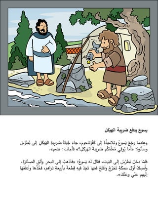 ‫الهيكل‬ ‫ضريبة‬ ‫يدفع‬ ‫ع‬
‫يسو‬
ِ
‫يبة‬‫ر‬ َ
‫ض‬ ُ‫باة‬ُ
‫ج‬ َ
‫جاء‬ ،َ
‫ناحوم‬َ
‫ر‬ْ
‫ف‬َ
‫ك‬ ‫إلى‬ ُ‫ه‬ُ
‫ذ‬‫وتالمي‬ ُ‫ع‬
‫سو‬َ
‫ي‬ َ
‫ع‬َ
‫رج‬ ‫ما‬َ
‫ند‬ِ
‫وع‬
َ
‫س‬ُ
‫طر‬ُ
‫ب‬ ‫إلى‬ ِ
‫ل‬َ
‫يك‬َ
‫اله‬
ُ‫وسألوه‬
:
«
‫؟‬ ِ
‫ل‬َ
‫يك‬َ
‫اله‬ َ
‫ة‬‫يب‬‫ر‬ َ
‫ض‬ ‫م‬ُ
‫ك‬ُ
‫م‬ّ
‫ل‬َ
‫ع‬ُ
‫م‬ ‫وفي‬ُ
‫ي‬ ‫أما‬
»
َ
‫فأجاب‬
:
«
‫نعم‬
»
.
ُ‫ع‬
‫سو‬َ
‫ي‬ ‫ه‬َ
‫ل‬ َ
‫فقال‬ ، ِ
‫يت‬َ
‫الب‬ ‫إلى‬ ُ
‫س‬ُ
‫طر‬ُ
‫ب‬ َ
‫ل‬َ
‫دخ‬ ‫ا‬ّ
‫فلم‬
:
«
‫البح‬ ‫إلى‬ ْ
‫ذهب‬َ‫ا‬‫ف‬
،َ
‫ة‬َ
‫ار‬ّ
‫ن‬ ِ
‫الص‬ ِ
‫ألق‬‫و‬ ِ
‫ر‬
‫بأر‬ ً
‫ة‬‫طع‬ِ
‫ق‬ ِ
‫فيه‬ ْ
‫د‬ِ
‫ج‬َ‫ت‬ ‫ها‬َ
‫فم‬ ْ
‫ح‬َ‫فت‬َ‫ا‬‫و‬ ُ
‫ج‬ُ
‫خر‬َ‫ت‬ ٍ
‫ة‬َ
‫مك‬ َ
‫س‬ َ
‫ل‬ّ
‫أو‬ ْ
‫ك‬ ِ
‫َمس‬‫أ‬‫و‬
‫ها‬ْ
‫ع‬َ
‫ف‬‫د‬َ‫ا‬‫و‬ ‫ها‬ْ
‫ذ‬ُ
‫فخ‬ ،َ
‫اهم‬
‫ر‬َ
‫د‬ ِ
‫بعة‬
َ
‫ك‬ْ‫ن‬َ
‫وع‬ ‫ي‬ّ
‫عن‬ ‫م‬ِ
‫ه‬‫ي‬َ
‫ل‬‫إ‬
»
.
 