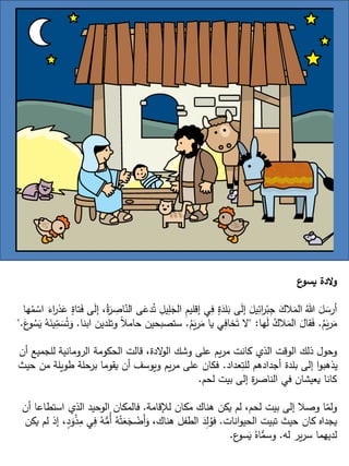 ‫ع‬
‫يسو‬ ‫الدة‬‫و‬
‫ا‬ ‫ى‬َ
‫دع‬ُ‫ت‬ ِ
‫يل‬ِ
‫ل‬َ
‫الج‬ ِ
‫م‬‫إقلي‬ ‫ي‬ِ
‫ف‬ ٍ
‫ة‬َ
‫لد‬َ
‫ب‬ ‫ى‬َ
‫ل‬‫إ‬ َ
‫يل‬ِ
‫ائ‬
‫ر‬ْ‫ب‬ِ
‫ج‬ َ
‫الك‬َ
‫الم‬ ُ‫هللا‬ َ
‫ل‬ َ
‫أرس‬
‫ها‬ُ
‫م‬ ْ
‫اس‬ َ
‫اء‬
‫ر‬‫ذ‬َ
‫ع‬ ٍ
‫تاة‬َ
‫ف‬ ‫ى‬َ
‫ل‬‫إ‬ ،ُ‫ة‬َ
‫ر‬ ِ
‫اص‬ّ
‫لن‬
ُ
‫م‬َ
‫ي‬‫ر‬َ
‫م‬
.
‫ها‬َ
‫ل‬ ُ
‫الك‬َ
‫الم‬ َ
‫قال‬َ
‫ف‬
" :
ُ
‫م‬َ
‫ي‬‫ر‬َ
‫م‬ ‫يا‬ ‫ي‬ِ
‫خاف‬َ‫ت‬ ‫ال‬
.
‫وتلدين‬ ً‫ال‬‫حام‬ ‫ستصبحين‬
‫ابنا‬
.
َ
‫ع‬
‫و‬ ُ
‫س‬َ
‫ي‬ ُ
‫ه‬َ
‫ين‬ِ
ّ
‫م‬ َ
‫س‬ُ‫ت‬َ
‫و‬
".
‫أن‬ ‫للجميع‬ ‫الرومانية‬ ‫الحكومة‬ ‫قالت‬ ،‫الدة‬
‫و‬‫ال‬ ‫وشك‬ ‫على‬ ‫يم‬‫ر‬‫م‬ ‫كانت‬ ‫الذي‬ ‫الوقت‬ ‫ذلك‬ ‫وحول‬
‫عداد‬ِ
‫للت‬ ‫أجدادهم‬ ‫بلدة‬ ‫إلى‬ ‫ا‬‫و‬‫يذهب‬
.
‫ح‬ ‫من‬ ‫طويلة‬ ‫برحلة‬ ‫يقوما‬ ‫أن‬ ‫ويوسف‬ ‫يم‬‫ر‬‫م‬ ‫على‬ ‫فكان‬
‫يث‬
‫لحم‬ ‫بيت‬ ‫إلى‬ ‫ة‬
‫ر‬‫الناص‬ ‫في‬ ‫يعيشان‬ ‫كانا‬
.
‫لإلقامة‬ ‫مكان‬ ‫هناك‬ ‫يكن‬ ‫لم‬ ،‫لحم‬ ‫بيت‬ ‫إلى‬ ‫وصال‬ ‫ا‬ّ
‫ولم‬
.
‫أن‬ ‫استطاعا‬ ‫الذي‬ ‫الوحيد‬ ‫فالمكان‬
‫انات‬‫و‬‫الحي‬ ‫تبيت‬ ‫حيث‬ ‫كان‬ ‫يجداه‬
.
ِ
‫ف‬ ُ
‫ه‬ُّ
‫ُم‬‫أ‬ ُ
‫ه‬ْ‫ت‬َ
‫ع‬َ
‫ج‬ ْ
‫َض‬‫أ‬َ
‫و‬ ،‫هناك‬ ‫الطفل‬ َ
‫د‬ِ
‫ل‬ُ
‫فو‬
‫يكن‬ ‫لم‬ ‫إذ‬ ،ٍ
‫د‬َ
‫و‬ْ
‫ذ‬ِ
‫م‬ ‫ي‬
‫له‬ ‫ير‬‫ر‬‫س‬ ‫لديهما‬
.
‫ع‬
‫سو‬َ
‫ي‬ ُ‫اه‬ُّ
‫وسم‬
.
 