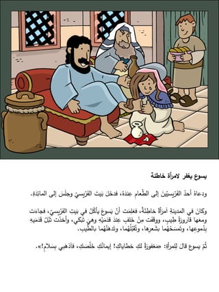 ‫خاطئة‬ ‫أة‬
‫ر‬‫الم‬ ‫يغفر‬ ‫ع‬
‫يسو‬
‫يس‬ّ
‫ر‬َ
‫الف‬ َ
‫يت‬َ
‫ب‬ َ
‫ل‬َ
‫فدخ‬ ،ُ‫ه‬َ
‫ند‬ِ
‫ع‬ ِ
‫م‬‫عا‬ّ
‫ط‬‫ال‬ ‫إلى‬ َ
‫ين‬ّ
‫يسي‬ّ
‫ر‬َ
‫الف‬ ُ
‫أحد‬ ُ‫ودعاه‬
ِ
‫ة‬َ
‫د‬ِ
‫المائ‬ ‫إلى‬ َ
‫س‬َ
‫ل‬‫وج‬
ّ
‫ي‬
.
ِ
‫يت‬َ
‫ب‬ ‫في‬ ُ
‫ل‬ُ
‫يأك‬ َ
‫ع‬
‫سو‬َ
‫ي‬ ّ
‫أن‬ ‫ت‬َ
‫م‬ِ
‫ل‬َ
‫فع‬ ،ٌ
‫ة‬َ
‫ئ‬ ِ
‫خاط‬ ٌ
‫أة‬َ
‫مر‬َ‫ا‬ ِ
‫المدينة‬ ‫في‬ َ
‫وكان‬
‫ت‬َ
‫فجاء‬ ،
ّ
‫يسي‬ّ
‫ر‬َ
‫الف‬
‫بكي‬َ‫ت‬
َ
‫وهي‬ ِ
‫ه‬ْ‫ي‬َ
‫م‬َ
‫قد‬ َ
‫ند‬ِ
‫ع‬ ٍ
‫لف‬َ
‫خ‬ ْ
‫ن‬ِ
‫م‬ ‫ت‬َ
‫ف‬َ
‫ق‬‫وو‬ ، ٍ
‫يب‬ ِ
‫ط‬ ُ‫ة‬َ
‫قارور‬ ‫ها‬َ
‫ومع‬
ِ
‫يه‬َ
‫م‬َ
‫د‬َ
‫ق‬ ّ
‫ل‬ُ
‫ب‬َ‫ت‬ ‫ت‬َ
‫ذ‬‫أخ‬‫و‬ ،
‫ي‬ّ
‫ط‬‫بال‬ ‫ما‬ُ
‫ه‬ُ
‫ن‬َ
‫ده‬َ‫وت‬ ،‫ما‬ُ
‫ه‬ُ
‫ل‬ّ
‫ب‬َ
‫ق‬ُ‫وت‬ ،‫ها‬ِ
‫عر‬ َ
‫بش‬ ‫ما‬ُ
‫ه‬ُ
‫ح‬ َ
‫مس‬َ‫وت‬ ،‫ها‬ِ
‫موع‬ُ
‫د‬ِ
‫ب‬
ِ
‫ب‬
.
ِ
‫أة‬
‫ر‬‫لم‬ِ
‫ل‬ َ
‫قال‬ ‫ع‬
‫يسو‬ ّ
‫م‬ُ‫ث‬
:
«
ِ
‫خطاياك‬ ِ
‫لك‬ ٌ
‫ة‬َ
‫غفور‬َ
‫م‬
!
‫ذ‬َ‫ا‬‫ف‬ ، ِ
‫ك‬ َ
‫ص‬ّ
‫ل‬َ
‫خ‬ ِ
‫ك‬ُ
‫إيمان‬
ٍ
‫م‬‫ال‬ َ
‫س‬ِ
‫ب‬ ‫بي‬َ
‫ه‬
!
»
.
 
