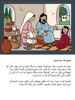 ‫ومريم‬ ‫مرتا‬ ‫عند‬ ‫ع‬
‫يسو‬
ُ
‫سم‬َ‫ا‬ ٌ
‫أة‬
‫ر‬‫م‬َ‫ا‬ ِ
‫ه‬ِ
‫ب‬ ‫ت‬َ
‫ب‬ّ
‫ح‬َ
‫فر‬ ،ً
‫ة‬‫ي‬‫ر‬َ
‫ق‬ ُ‫ع‬
‫سو‬َ
‫ي‬ َ
‫ل‬َ
‫دخ‬ ، َ
‫ن‬‫رو‬ِ
‫سائ‬ ‫م‬ُ
‫ه‬ ‫ما‬َ
‫ين‬َ
‫وب‬
‫ها‬ِ
‫يت‬َ
‫ب‬ ‫في‬ ‫تا‬‫ر‬َ
‫م‬ ‫ها‬
.
‫لها‬ َ
‫وكان‬
‫إلى‬ ُ
‫ع‬ِ
‫م‬َ‫ست‬َ‫ت‬ َ
‫ع‬
‫سو‬َ
‫ي‬ ّ
‫ب‬ّ
‫الر‬ ‫ي‬َ
‫دم‬َ
‫ق‬ َ
‫ند‬ِ
‫ع‬ ‫ت‬ َ
‫لس‬َ
‫ج‬ ،ُ
‫م‬َ
‫ي‬‫ر‬َ
‫م‬ ‫ها‬ُ
‫سم‬َ‫ا‬ ٌ
‫ُخت‬‫أ‬
ِ
‫ه‬ِ
‫كالم‬
.
‫تا‬‫ر‬َ
‫م‬ ‫ت‬َ
‫وكان‬
َ
‫ع‬
‫سو‬َ
‫ي‬ِ
‫ل‬ ‫ت‬َ
‫ل‬‫وقا‬ ‫ت‬َ
‫جاء‬ ،ِ
‫ة‬َ
‫ف‬‫يا‬ ّ
‫الض‬ ِ
‫أمور‬ ‫من‬ ٍ
‫كثير‬ ‫في‬ ً
‫ة‬َ
‫ك‬ِ
‫هم‬َ
‫ن‬ُ
‫م‬
:
«
َ
‫ر‬ ‫يا‬
‫أن‬ ‫بالي‬ُ‫ت‬ ‫أما‬ ، ّ
‫ب‬
‫ني‬َ
‫د‬ِ
‫ساع‬ُ‫ت‬ ‫أن‬ ‫لها‬ ْ
‫ل‬ُ
‫ق‬ ‫وحدي؟‬ ُ
‫م‬ُ
‫أخد‬ ‫ُختي‬‫أ‬ ‫ني‬َ
‫ك‬ُ
‫ر‬ْ‫ت‬َ‫ت‬
!
»
ّ
‫ب‬ّ
‫الر‬ ‫ها‬َ
‫فأجاب‬
:
«
ٍ
‫ة‬
‫ر‬‫كثي‬ ٍ
‫ُمور‬‫أ‬‫ب‬ َ
‫ين‬ّ
‫هتم‬َ‫وت‬ َ
‫قين‬َ
‫ل‬‫تق‬ ِ
‫أنت‬ ،‫تا‬‫ر‬َ
‫م‬ ،‫تا‬‫ر‬َ
‫م‬
‫إلى‬ َ
‫ة‬َ
‫الحاج‬ ّ
‫أن‬ َ
‫مع‬ ،
ٍ
‫احد‬‫و‬ ٍ
‫شيء‬
.
ِ
‫م‬ ٌ
‫د‬َ
‫أح‬ ُ
‫ه‬َ
‫ع‬
‫نز‬َ
‫ي‬ ‫ولن‬ ،َ
‫ل‬ َ
‫األفض‬ َ
‫صيب‬ّ
‫الن‬ ِ
‫ت‬َ
‫ختار‬َ‫ا‬ ُ
‫م‬َ
‫ي‬‫ر‬َ
‫فم‬
‫نها‬
»
.
 