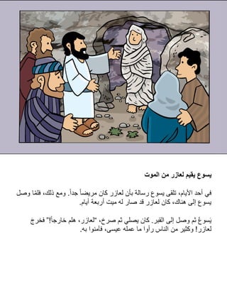 ‫الموت‬ ‫من‬ ‫لعازر‬ ‫يقيم‬ ‫يسوع‬
‫ا‬‫ا‬‫جد‬ ‫ا‬‫ا‬‫مريض‬ ‫كان‬ ‫لعازر‬ ‫بأن‬ ‫رسالة‬ ‫يسوع‬ ‫تلقى‬ ،‫األيام‬ ‫أحد‬ ‫في‬
.
‫وص‬ ‫ا‬ِّ‫م‬‫فل‬ ،‫ذلك‬ ‫ومع‬
‫ل‬
‫أيام‬ ‫أربعة‬ ‫ميت‬ ‫له‬ ‫صار‬ ‫قد‬ ‫لعازر‬ ‫كان‬ ،‫هناك‬ ‫إلى‬ ‫يسوع‬
.
‫القبر‬ ‫إلى‬ ‫وصل‬ ‫ثم‬ ُ‫ع‬‫سو‬َ‫ي‬
.
،‫صرخ‬ ‫ثم‬ ‫يصلي‬ ‫كان‬
“
‫ا‬‫ا‬‫خارج‬ ‫هلم‬ ،‫لعازر‬
!
”
َ‫ج‬‫فخر‬
‫لعازر‬
!
‫به‬ ‫فآمنوا‬ ،‫عيسى‬ ‫عمله‬ ‫ما‬ ‫رأوا‬ ‫الناس‬ ‫من‬ ‫وكثير‬
.
 