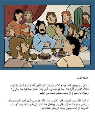 ‫الرب‬ ‫عشاء‬
‫تًلميذه‬ ‫مع‬ ‫الفصح‬ ‫بعيد‬ ‫يسوع‬ ‫إحتفل‬
.
َ‫ي‬ َ‫ذ‬َ‫خ‬َ‫أ‬ َ‫ون‬ُ‫ل‬ُ‫ك‬ْ‫أ‬َ‫ي‬ ْ‫م‬ُ‫ه‬ ‫ا‬َ‫م‬‫ي‬ِ‫ف‬ َ‫و‬
،‫ه‬َ‫ر‬َّ‫س‬َ‫ك‬ َ‫و‬ َ‫ْز‬‫ب‬ُ‫خ‬ْ‫ال‬ ُ‫ع‬‫و‬ُ‫س‬
،‫ا‬‫ًل‬‫قائ‬
"
‫هذا‬ ‫وا‬ُ‫ل‬ُ‫ك‬‫و‬ ‫وا‬ُ‫ذ‬ُ‫خ‬
.
ْ‫م‬ُ‫ك‬ْ‫ن‬َ‫ع‬ ُ‫ل‬َ‫ذ‬ْ‫ب‬ُ‫ي‬ ‫ِي‬‫ذ‬َّ‫ال‬ ،‫ِي‬‫د‬َ‫س‬َ‫ج‬ َ‫و‬ُ‫ه‬ ‫ا‬َ‫ذ‬‫ه‬
.
‫ي‬ ِ
‫ر‬ْ‫ك‬ِ‫ذ‬ِ‫ل‬ ‫ا‬َ‫ذ‬‫ه‬ ‫وا‬ُ‫ع‬َ‫ن‬ْ‫ص‬ِ‫ا‬
".
‫لهم‬ْ‫ج‬‫أ‬ ‫من‬ ‫ذبيحة‬ ‫قدم‬ُ‫ي‬‫س‬ ‫جسده‬ ‫أن‬ ‫يسوع‬ ‫قال‬ ،‫وبهذا‬
.
‫وقال‬ ،‫النبيذ‬ ‫من‬ ‫الكأس‬ ‫أخذ‬ ‫ثم‬
" :
‫هذا‬ ‫اشرب‬
.
‫يسفك‬ ‫الجديد‬ ‫للعهد‬ ‫الذي‬ ‫دمي‬ ‫هو‬ ‫ذلك‬
‫الخطايا‬ ‫مغفرة‬ ‫أجل‬ ‫من‬
.
‫يشربه‬ ‫ما‬ ‫بقدر‬ ‫لي‬ ‫لتذكر‬ ‫هذا‬ ‫تفعل‬ ‫يسوع‬ ‫وقال‬
" .
‫وبهذه‬
‫خطاياهم‬ ‫يغفر‬ ‫أن‬ ‫يسفك‬ ‫سيكون‬ ‫دمه‬ ‫أن‬ ‫الطريقة‬
.
 
