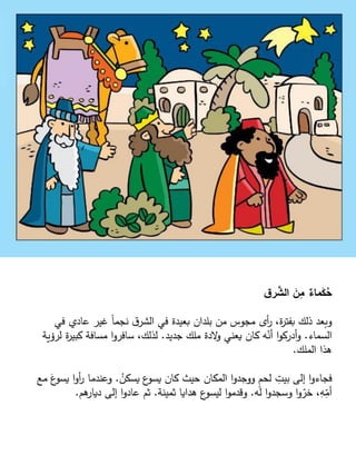‫ق‬‫ر‬ َّ
‫الش‬ َ
‫ن‬ِ
‫م‬ ٌ
‫ماء‬َ
‫ك‬ُ
‫ح‬
‫في‬ ‫عادي‬ ‫غير‬ ً‫ا‬‫نجم‬ ‫ق‬‫الشر‬ ‫في‬ ‫بعيدة‬ ‫بلدان‬ ‫من‬ ‫مجوس‬ ‫أى‬
‫ر‬ ،‫ة‬
‫ر‬‫بفت‬ ‫ذلك‬ ‫وبعد‬
‫السماء‬
.
‫جديد‬ ‫ملك‬ ‫الدة‬
‫و‬ ‫يعني‬ ‫كان‬ ‫ه‬ّ
‫أن‬ ‫ا‬‫و‬‫أدرك‬‫و‬
.
‫لرؤي‬ ‫ة‬
‫ر‬‫كبي‬ ‫مسافة‬ ‫ا‬‫و‬‫سافر‬ ،‫لذلك‬
‫ة‬
‫الملك‬ ‫هذا‬
.
ُ
‫يسكن‬ ‫ع‬
‫يسو‬ ‫كان‬ ‫حيث‬ ‫المكان‬ ‫ا‬‫و‬‫ووجد‬ ٍ
‫م‬‫لح‬ ِ
‫بيت‬ ‫إلى‬ ‫ا‬‫و‬‫فجاء‬
.
َ
‫ع‬
‫يسو‬ ‫ا‬‫و‬‫أ‬
‫ر‬ ‫وعندما‬
‫مع‬
‫له‬ ‫ا‬‫و‬‫وسجد‬ ‫ا‬‫و‬ ّ
‫خر‬ ،ِ
‫ه‬ّ
ِ
‫أم‬
.
‫ثمينة‬ ‫هدايا‬ ‫ع‬
‫ليسو‬ ‫ا‬‫و‬‫وقدم‬
.
‫هم‬
‫ديار‬ ‫إلى‬ ‫ا‬‫و‬‫عاد‬ ‫ثم‬
.
 