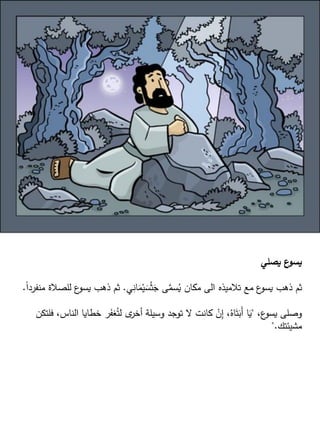 ‫يصلي‬ ‫ع‬
‫يسو‬
‫ي‬ِ
‫ان‬َ
‫م‬ْ‫ي‬ َ
‫س‬ْ‫ث‬َ
‫ج‬ ‫ى‬َّ
‫سم‬ُ
‫ي‬ ‫مكان‬ ‫الى‬ ‫تالميذه‬ ‫مع‬ ‫ع‬
‫يسو‬ ‫ذهب‬ ‫ثم‬
.
‫ل‬ ‫ع‬
‫يسو‬ ‫ذهب‬ ‫ثم‬
ً‫ا‬‫منفرد‬ ‫لصالة‬
.
،‫ع‬
‫يسو‬ ‫وصلى‬
"
‫ال‬ ‫خطايا‬ ‫ر‬َ
‫غف‬ُ‫لت‬ ‫ى‬
‫أخر‬ ‫وسيلة‬ ‫توجد‬ ‫ال‬ ‫كانت‬ ْ
‫ن‬ِ
‫إ‬ ،ُ‫اه‬َ‫ت‬َ
‫َب‬‫أ‬ ‫ا‬َ
‫ي‬
‫فلتكن‬ ،‫ناس‬
‫مشيئتك‬
".
 
