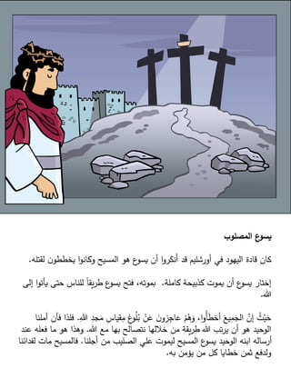 ‫المصلوب‬ ‫ع‬
‫يسو‬
‫لقت‬ ‫ن‬‫يخططو‬ ‫ا‬‫و‬‫وكان‬ ‫المسيح‬ ‫هو‬ ‫ع‬
‫يسو‬ ‫أن‬ ‫ا‬‫و‬‫ر‬َ
‫َنك‬‫أ‬ ‫قد‬ ‫أورشليم‬ ‫في‬ ‫اليهود‬ ‫قادة‬ ‫كان‬
‫له‬
.
‫كاملة‬ ‫كذبيحة‬ ‫يموت‬ ‫أن‬ ‫ع‬
‫يسو‬ ‫إختار‬
.
‫يأت‬ ‫حتى‬ ‫للناس‬ ً‫ا‬‫يق‬‫ر‬‫ط‬ ‫ع‬
‫يسو‬ ‫فتح‬ ،‫بموته‬
‫إلى‬ ‫ا‬‫و‬
‫هللا‬
.
ِ
‫جد‬َ
‫م‬ ِ
‫قياس‬ِ
‫م‬ ِ
‫غ‬
‫و‬ُ
‫ل‬ُ
‫ب‬ ْ
‫ن‬َ
‫ع‬ َ
‫ن‬‫زو‬ِ
‫عاج‬ ْ
‫م‬ُ
‫ه‬َ
‫و‬ ،‫ا‬‫و‬ُ‫أ‬َ
‫ط‬‫أخ‬ َ
‫يع‬ِ
‫م‬َ
‫الج‬ َّ
‫إن‬ ُ
‫ث‬ْ‫ي‬َ
‫ح‬
ِ‫هللا‬
.
‫أملنا‬ ‫فأن‬ ‫فلذا‬
‫هللا‬ ‫مع‬ ‫بها‬ ‫نتصالح‬ ‫خاللها‬ ‫من‬ ‫يقة‬‫ر‬‫ط‬ ‫هللا‬ ‫تب‬‫ر‬‫ي‬ ‫أن‬ ‫هو‬ ‫الوحيد‬
.
‫فعله‬ ‫ما‬ ‫هو‬ ‫وهذا‬
‫عند‬
‫أجلنا‬ ‫من‬ ‫الصليب‬ ‫علي‬ ‫ليموت‬ ‫المسيح‬ ‫ع‬
‫يسو‬ ‫الوحيد‬ ‫ابنه‬ ‫أرساله‬
.
‫ل‬ ‫مات‬ ‫فالمسيح‬
‫فدائنا‬
‫به‬ ‫يؤمن‬ ‫من‬ ‫كل‬ ‫خطايا‬ ‫ثمن‬ ‫ولدفع‬
.
 