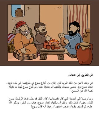 ‫اس‬‫و‬‫عم‬ ‫إلى‬ ‫الطريق‬ ‫في‬
‫في‬
‫يب‬‫ر‬‫ق‬ ‫بلدة‬ ‫الى‬ ‫يقهما‬‫ر‬‫ط‬ ‫في‬ ‫ع‬
‫يسو‬ ‫أتباع‬ ‫من‬ ‫إثنان‬ ‫كان‬ ،‫اليوم‬ ‫ذلك‬ ‫من‬ ‫الحق‬ ‫وقت‬
‫ة‬
.
‫عليه‬ ‫يتعرفا‬ ‫لم‬ ‫ولكنهما‬ ،‫معهما‬ ‫يمشي‬ ‫وبدأ‬ ‫ع‬
‫يسو‬ ‫فجاء‬
.
‫ما‬ ‫لهما‬ ‫ع‬
‫يسو‬ ‫ح‬َ
‫ر‬ َ
‫ش‬ ‫ثم‬
‫تقوله‬
‫المسيح‬ ‫عن‬ ‫هللا‬ ‫كلمة‬
.
َّ
‫حل‬ ‫قد‬ ‫الليل‬ ‫كان‬ ،‫يقصدانها‬ ‫كانا‬ ‫التي‬ ‫المدينة‬ ‫إلى‬ ‫وصال‬ ‫ا‬ّ
‫ولم‬
.
‫ي‬ ‫الن‬ُ
‫الرج‬ ‫فدعا‬
‫ع‬
‫سو‬
‫ذلك‬ ‫عل‬َ
‫ف‬َ
‫ف‬ ،‫معهما‬ ‫للبقاء‬
.
‫وشكر‬ ،‫بز‬ُ
‫الخ‬ ‫من‬ ‫غيف‬
‫ر‬ ‫ع‬
‫يسو‬ ‫إختار‬ ،‫ا‬‫و‬‫يأكل‬ ‫أن‬ ‫وقبل‬
‫هللا‬
‫ه‬َ
‫ر‬ َ
‫س‬َ
‫ك‬ ‫ثم‬ ،‫عليه‬
.
‫ع‬
‫يسو‬ ‫كان‬ ‫أنه‬ ‫فا‬ِ
‫ر‬َ
‫وع‬ ،‫أعينهما‬ ‫ت‬َ
‫ح‬ِ
‫ت‬ُ
‫ف‬ ،‫وفجأة‬
!
 