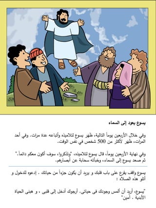 5
‫السماء‬ ‫إلى‬ ‫يعود‬ ‫ع‬
‫يسو‬
‫ات‬
‫ر‬‫م‬ ‫عدة‬ ‫أتباعه‬‫و‬ ‫لتالميذه‬ ‫ع‬
‫يسو‬ ‫ر‬َ
‫ه‬َ
‫ظ‬ ،‫التالية‬ ً‫ا‬‫يوم‬ ‫بعين‬‫ر‬‫األ‬ ‫خالل‬ ‫وفي‬
.
‫وف‬
‫أحد‬ ‫ي‬
‫من‬ ‫ألكثر‬ ‫ر‬َ
‫ه‬َ
‫ظ‬ ،‫ات‬
‫ر‬‫الم‬
500
‫الوقت‬ ‫نفس‬ ‫في‬ ‫شخص‬
.
،‫لتالميذه‬ ‫ع‬
‫يسو‬ ‫قال‬ ،ً‫ا‬‫يوم‬ ‫بعين‬‫ر‬‫األ‬ ‫نهاية‬ ‫وفي‬
“
‫دا‬ ‫معكم‬ ‫ن‬‫أكو‬ ‫سوف‬ ،‫ا‬‫و‬‫كر‬َ
‫ذ‬َ‫وت‬
ً‫ا‬‫ئم‬
.
”
‫هم‬
‫أبصار‬ ‫عن‬ ‫سحابة‬ ‫وخبأته‬ ،‫السماء‬ ‫إلى‬ ‫ع‬
‫يسو‬ ‫صعد‬ ‫ثم‬
.
‫حياتك‬ ‫من‬ ً‫ا‬‫ء‬
‫جز‬ ‫ن‬‫يكو‬ ‫أن‬ ‫يد‬‫ر‬‫ي‬ ‫و‬ ‫قلبك‬ ‫باب‬ ‫على‬ ‫ع‬
‫يقر‬ ‫اقف‬‫و‬ ‫ع‬
‫يسو‬
.
‫للدخ‬ ‫إدعوه‬
‫و‬ ‫ول‬
‫الصاله‬ ‫هذه‬ ‫أتلو‬
:
”
‫حياتى‬ ‫فى‬ ‫وجودك‬ ‫ألمس‬ ‫أن‬ ‫يد‬‫ر‬‫أ‬ ،‫ع‬
‫يسو‬
.
‫الحياة‬ ‫هبنى‬ ‫و‬ ، ‫قلبى‬ ‫إلى‬ ‫أدخل‬ ‫أرجوك‬
‫األبدية‬
.
‫آمين‬
“
 