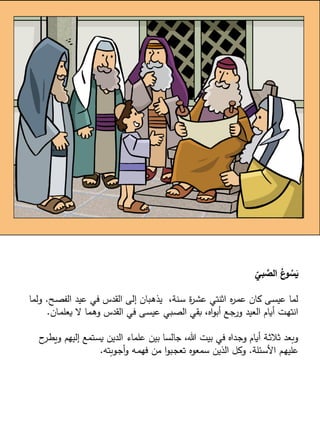 ‫بي‬ َّ
‫الص‬ ُ
‫ع‬
‫و‬ ُ
‫س‬َ
‫ي‬
‫ـح‬‫ص‬‫الف‬ ‫عيد‬ ‫في‬ ‫القدس‬ ‫إلى‬ ‫ـبان‬‫ه‬‫يذ‬ ،‫ـنة‬‫س‬ ‫ة‬
‫ر‬‫ـ‬‫ش‬‫ع‬ ‫اثنتي‬ ‫ه‬
‫ر‬‫ـ‬‫م‬‫ع‬ ‫كان‬ ‫ـى‬‫س‬‫عي‬ ‫لما‬
.
‫ولم‬
‫ا‬
‫ـان‬‫م‬‫يعل‬ ‫ال‬ ‫ـما‬‫ه‬‫و‬ ‫القدس‬ ‫في‬ ‫ـى‬‫س‬‫عي‬ ‫ـبي‬‫ص‬‫ال‬ ‫بقي‬ ،‫اه‬‫و‬‫أب‬ ‫ـع‬‫ج‬‫ور‬ ‫العيد‬ ‫أيام‬ ‫ـت‬‫ه‬‫انت‬
.
‫ويط‬ ‫إليهم‬ ‫ـتمع‬‫س‬‫ي‬ ‫الدين‬ ‫علماء‬ ‫بين‬ ‫جالسا‬ ،‫هللا‬ ‫بيت‬ ‫في‬ ‫ـداه‬‫ج‬‫و‬ ‫أيام‬ ‫ـة‬‫ث‬‫ثال‬ ‫وبعد‬
‫ح‬
‫ـر‬
‫ـئلة‬‫س‬‫األ‬ ‫ـم‬‫ه‬‫علي‬
.
‫ـوبته‬‫ج‬‫أ‬‫و‬ ‫ـه‬‫م‬‫فه‬ ‫من‬ ‫ا‬‫و‬‫ـب‬‫ج‬‫تع‬ ‫سمعوه‬ ‫الذين‬ ‫وكل‬
.
 