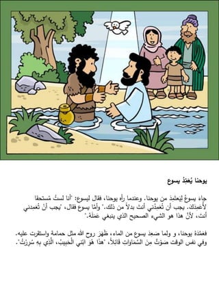 ‫ع‬
‫يسو‬ ُ
‫د‬ِ
‫م‬َ
‫ع‬ُ
‫ي‬ ‫يوحنا‬
‫يوحنا‬ ‫من‬ َ
‫د‬ِ
‫م‬َ‫عت‬َ
‫ي‬ِ
‫ل‬ ُ‫ع‬
‫يسو‬ َ
‫جاء‬
.
‫ع‬
‫ليسو‬ ‫فقال‬ ،‫يوحنا‬ ‫أه‬
‫ر‬ ‫وعندما‬
" :
ُ
‫م‬ ُ
‫لست‬ ‫أنا‬
‫ستحقا‬
َ
‫ك‬َ
‫د‬ِ
‫م‬َ
‫ُع‬‫أل‬
.
‫ذلك‬ ‫من‬ ً‫ال‬‫بد‬ َ
‫أنت‬ ‫ني‬ُ
‫د‬ِ
‫م‬َ
‫ع‬ُ‫ت‬ ‫أن‬ ‫يجب‬
".
،‫فقال‬ ‫ع‬
‫يسو‬ ‫ا‬َّ
‫أم‬‫و‬
"
ْ
‫أن‬ ‫يجب‬
‫دني‬ِ
‫م‬َ
‫ع‬ُ‫ت‬
ُ
‫ه‬َ
‫ل‬َ
‫م‬َ
‫ع‬ ‫ينبغي‬ ‫الذي‬ ‫الصحيح‬ ‫الشيء‬ ‫هو‬ ‫هذا‬ َّ
‫ألن‬ ، َ
‫أنت‬
".
‫اس‬‫و‬ ‫حمامة‬ ‫مثل‬ ‫هللا‬ ‫ح‬
‫رو‬ َ
‫ر‬َ
‫ه‬َ
‫ظ‬ ،‫الماء‬ ‫من‬ ‫ع‬
‫يسو‬ َ
‫د‬ِ
‫ع‬ َ
‫ص‬ ‫ولما‬ ‫و‬ ،‫يوحنا‬ ُ‫ه‬َ
‫د‬َّ
‫م‬َ
‫فع‬
‫عليه‬ ‫تقرت‬
.
،ً‫ال‬ِ
‫ائ‬َ
‫ق‬ ِ
‫ات‬َ
‫او‬َ
‫م‬ َّ
‫الس‬ َ
‫ن‬ِ
‫م‬ ٌ
‫ت‬ ْ
‫و‬ َ
‫ص‬ ‫الوقت‬ ‫نفس‬ ‫وفي‬
"
ِ
‫ب‬َ
‫ح‬ْ‫ل‬‫ا‬ ‫ني‬ْ‫اب‬ َ
‫و‬ُ
‫ه‬ ‫ا‬َ
‫ذ‬‫ه‬
ُ
‫ت‬ْ
‫ر‬ِ
‫ر‬ ُ
‫س‬ ِ
‫ه‬ِ
‫ب‬ ‫ي‬ِ
‫ذ‬َّ
‫ال‬ ، ُ
‫يب‬
."
 